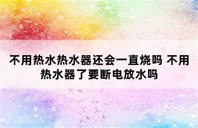 不用热水热水器还会一直烧吗 不用热水器了要断电放水吗